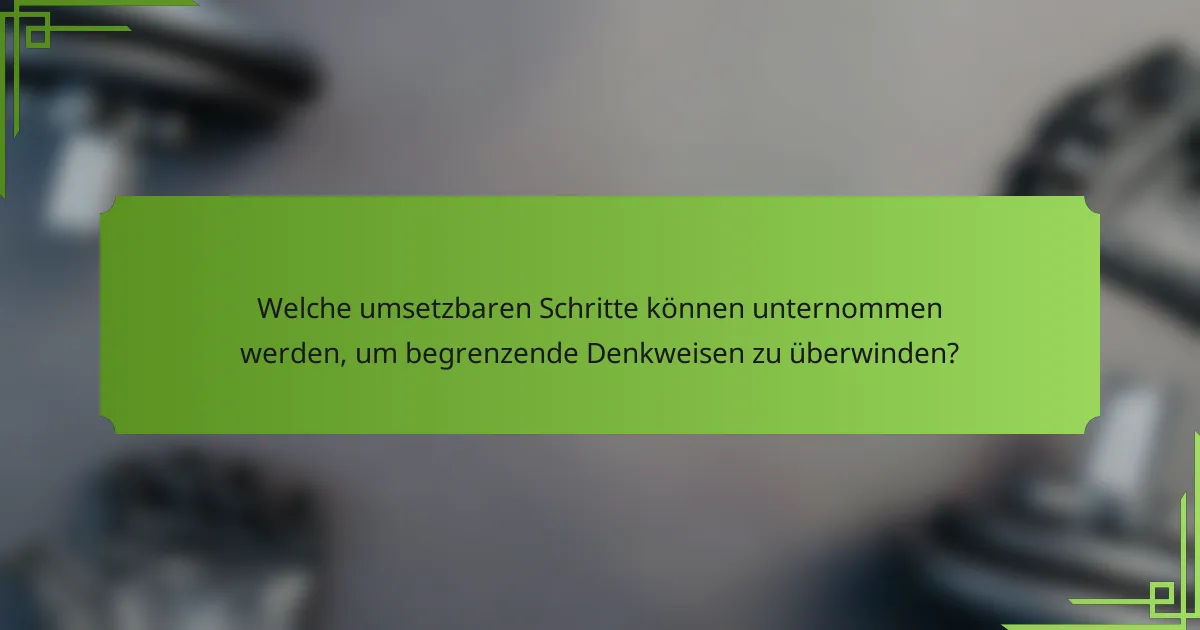 Welche umsetzbaren Schritte können unternommen werden, um begrenzende Denkweisen zu überwinden?